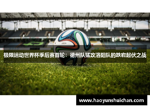 极限运动世界杯季后赛首轮：德州队猛攻洛阳队的跌宕起伏之战